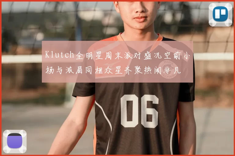 Klutch全明星周末派对盛况空前小杨与浓眉同框众星齐聚热闹非凡