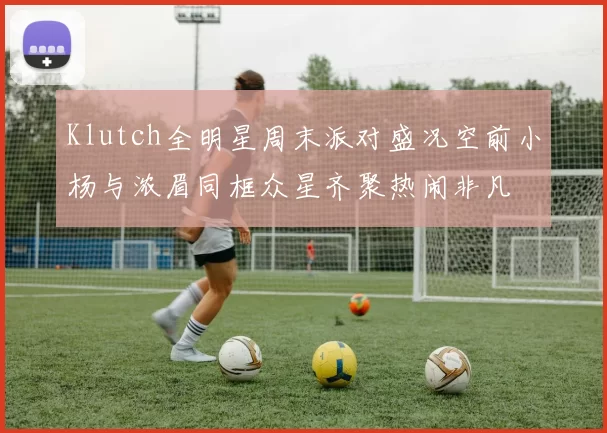 Klutch全明星周末派对盛况空前小杨与浓眉同框众星齐聚热闹非凡