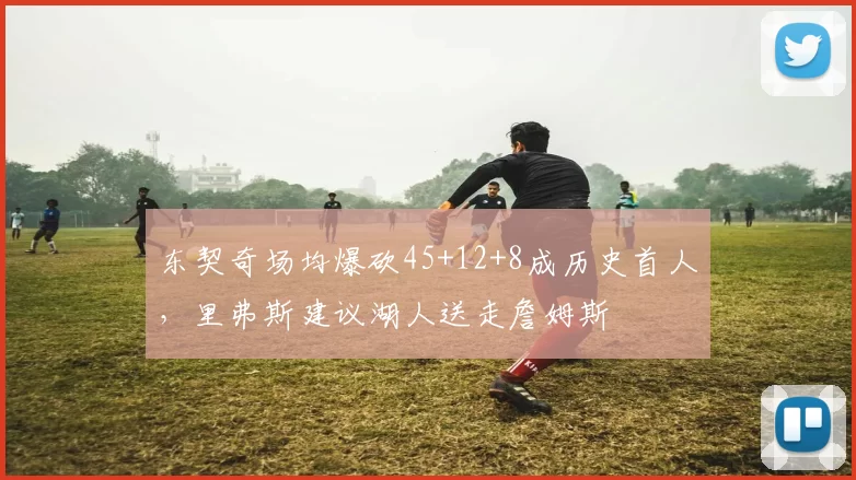 东契奇场均爆砍45+12+8成历史首人,里弗斯建议湖人送走詹姆斯