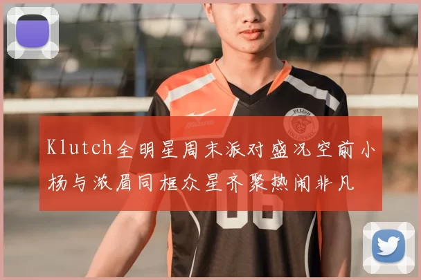 Klutch全明星周末派对盛况空前小杨与浓眉同框众星齐聚热闹非凡