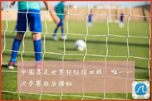 中国男足世界杯征程回顾:唯一一次参赛经历揭秘