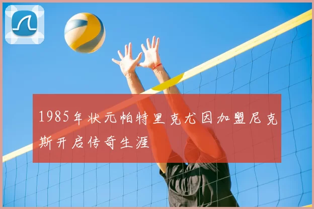 1985年状元帕特里克尤因加盟尼克斯开启传奇生涯