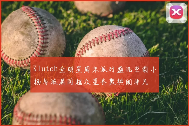 Klutch全明星周末派对盛况空前小杨与浓眉同框众星齐聚热闹非凡