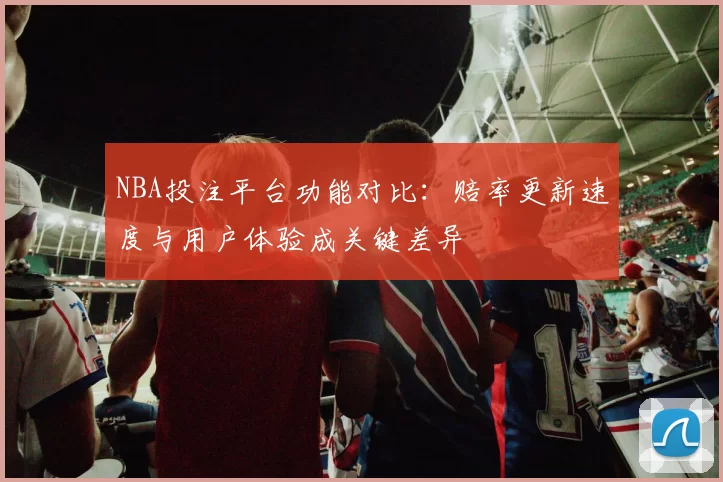 NBA投注平台功能对比：赔率更新速度与用户体验成关键差异