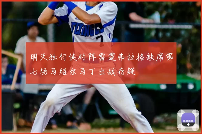 明天独行侠对阵雷霆弗拉格缺席第七场马绍尔马丁出战存疑