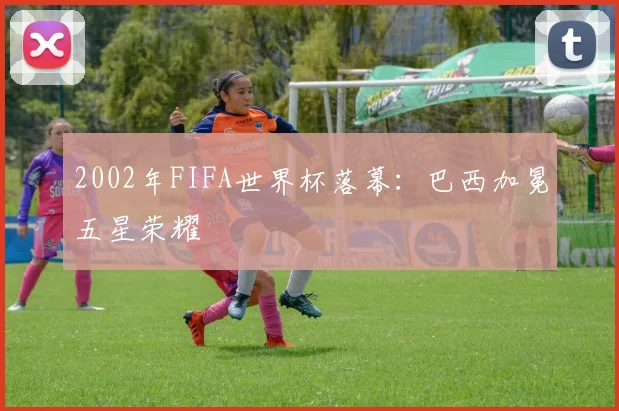 2002年FIFA世界杯落幕：巴西加冕五星荣耀