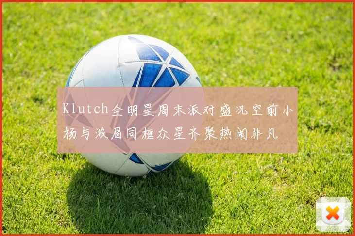 Klutch全明星周末派对盛况空前小杨与浓眉同框众星齐聚热闹非凡