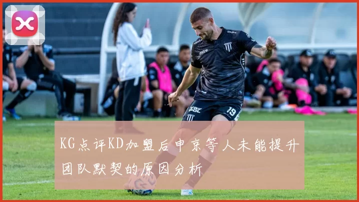 KG点评KD加盟后申京等人未能提升团队默契的原因分析