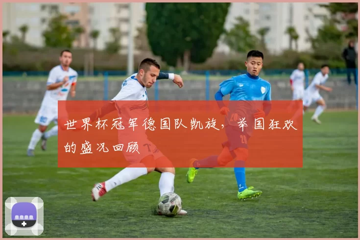 世界杯冠军德国队凯旋,举国狂欢的盛况回顾