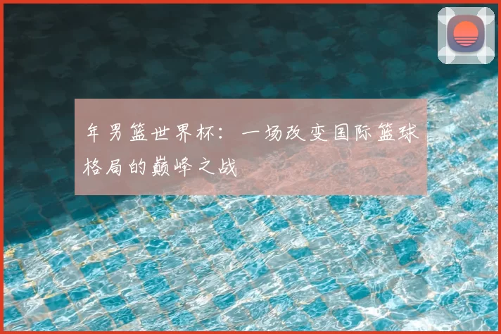 年男篮世界杯:一场改变国际篮球格局的巅峰之战