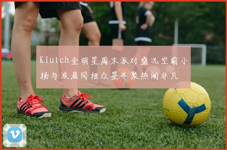 Klutch全明星周末派对盛况空前小杨与浓眉同框众星齐聚热闹非凡