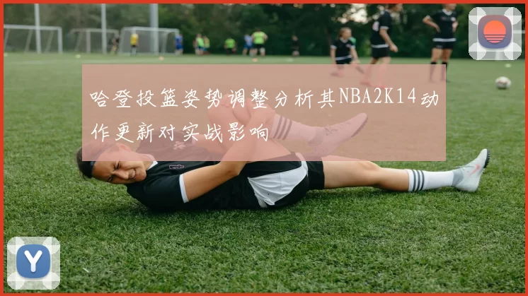 哈登投篮姿势调整分析其NBA2K14动作更新对实战影响