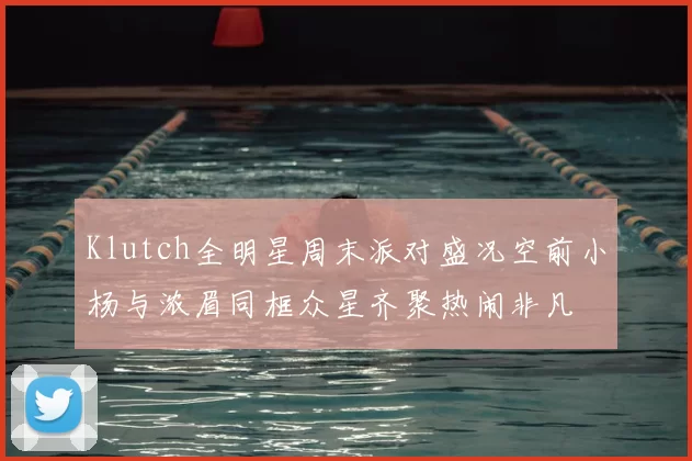 Klutch全明星周末派对盛况空前小杨与浓眉同框众星齐聚热闹非凡